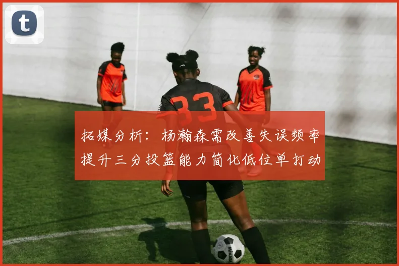 拓媒分析：杨瀚森需改善失误频率提升三分投篮能力简化低位单打动作