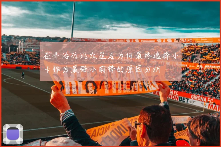 在乔治对比众星后为何最终选择小卡作为最强小前锋的原因分析