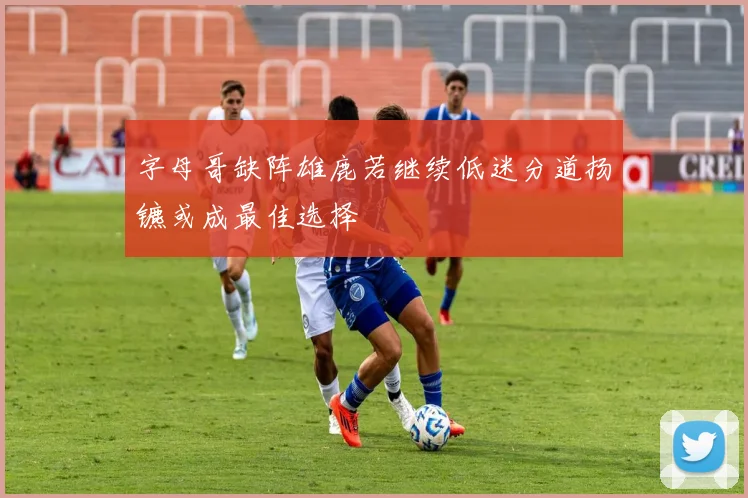 字母哥缺阵雄鹿若继续低迷分道扬镳或成最佳选择