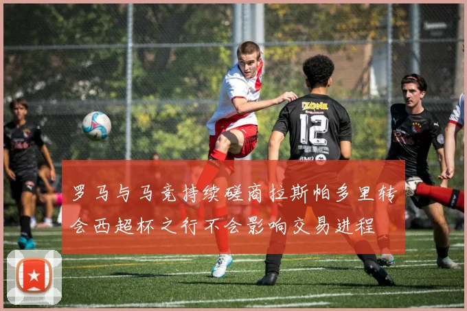 罗马与马竞持续磋商拉斯帕多里转会西超杯之行不会影响交易进程