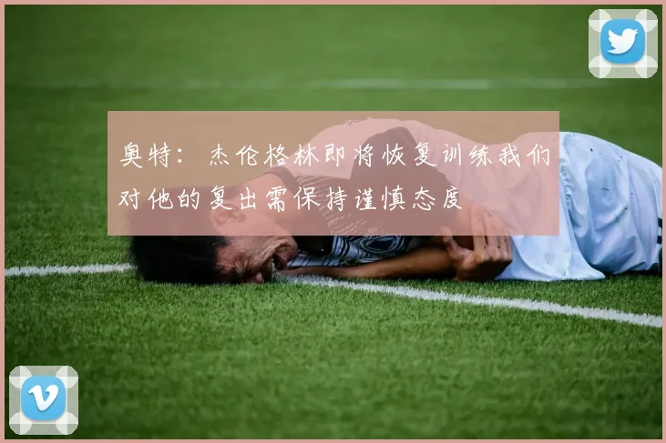 奥特：杰伦格林即将恢复训练我们对他的复出需保持谨慎态度