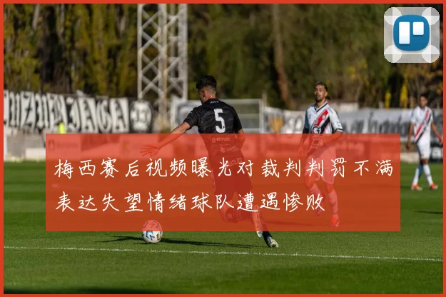 梅西赛后视频曝光对裁判判罚不满表达失望情绪球队遭遇惨败
