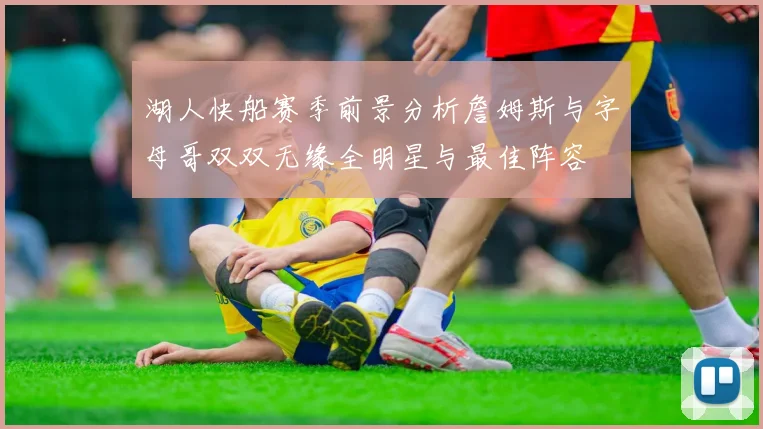 湖人快船赛季前景分析詹姆斯与字母哥双双无缘全明星与最佳阵容