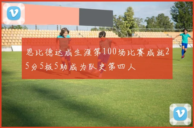 恩比德达成生涯第100场比赛成就25分5板5助成为队史第四人