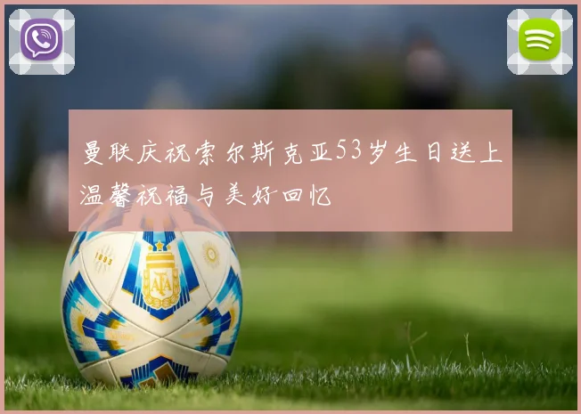 曼联庆祝索尔斯克亚53岁生日送上温馨祝福与美好回忆