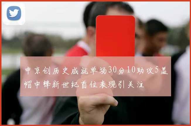 申京创历史成就单场30分10助攻5盖帽中锋新世纪首位表现引关注