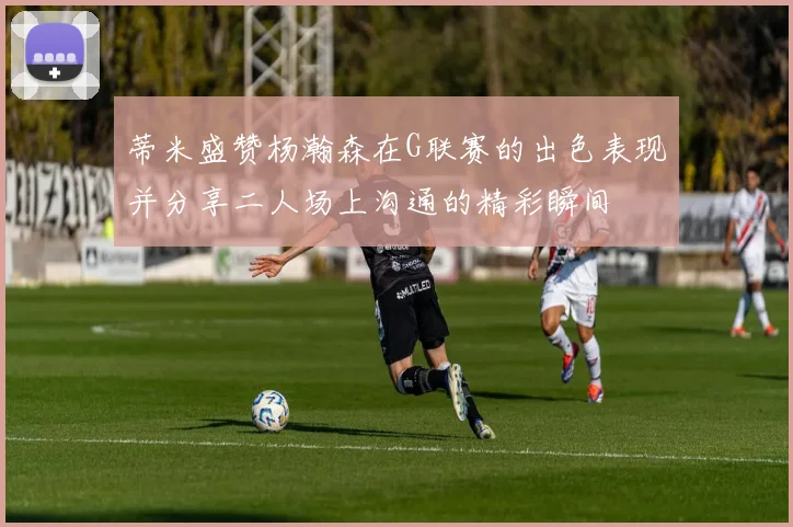 蒂米盛赞杨瀚森在G联赛的出色表现并分享二人场上沟通的精彩瞬间