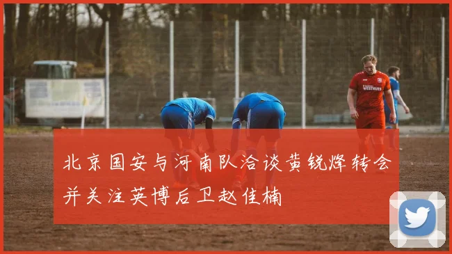 北京国安与河南队洽谈黄锐烽转会并关注英博后卫赵佳楠