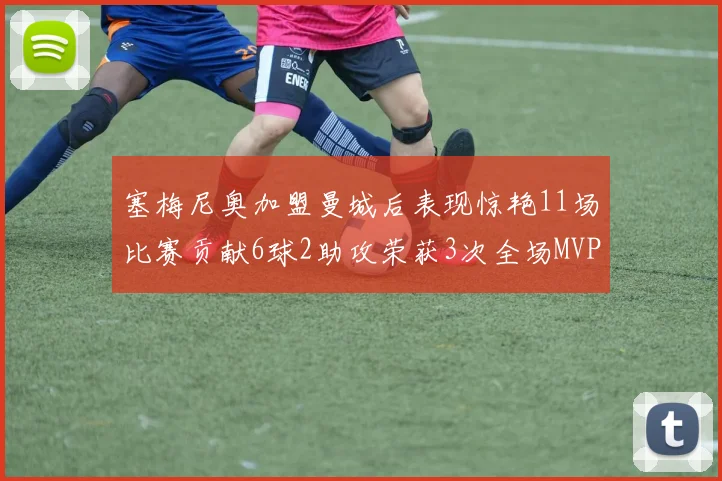 塞梅尼奥加盟曼城后表现惊艳11场比赛贡献6球2助攻荣获3次全场MVP