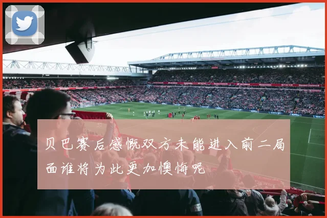 贝巴赛后感慨双方未能进入前二局面谁将为此更加懊悔呢
