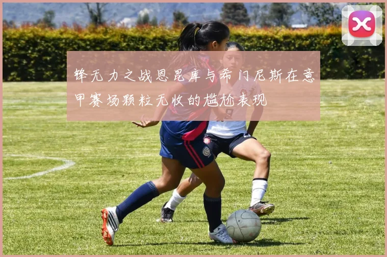 锋无力之战恩昆库与希门尼斯在意甲赛场颗粒无收的尴尬表现