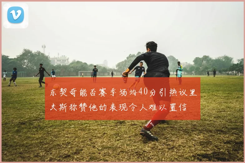 东契奇能否赛季场均40分引热议里夫斯称赞他的表现令人难以置信