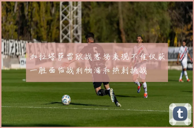 加拉塔萨雷欧战客场表现不佳仅获一胜面临战利物浦和热刺挑战