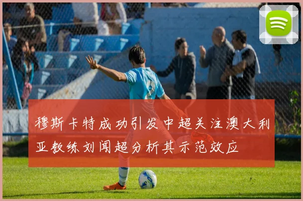 穆斯卡特成功引发中超关注澳大利亚教练刘闻超分析其示范效应