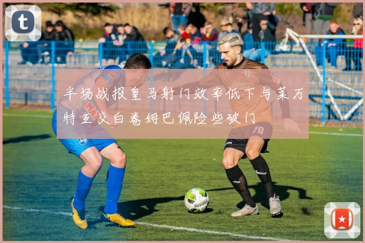半场战报皇马射门效率低下与莱万特互交白卷姆巴佩险些破门