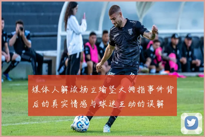 媒体人解读杨立瑜竖大拇指事件背后的真实情感与球迷互动的误解