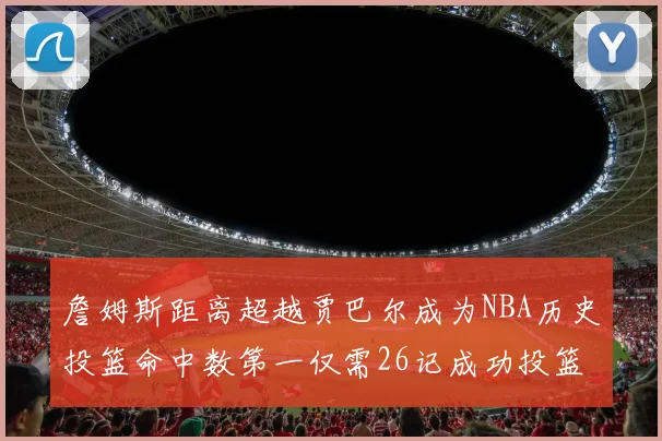 詹姆斯距离超越贾巴尔成为NBA历史投篮命中数第一仅需26记成功投篮