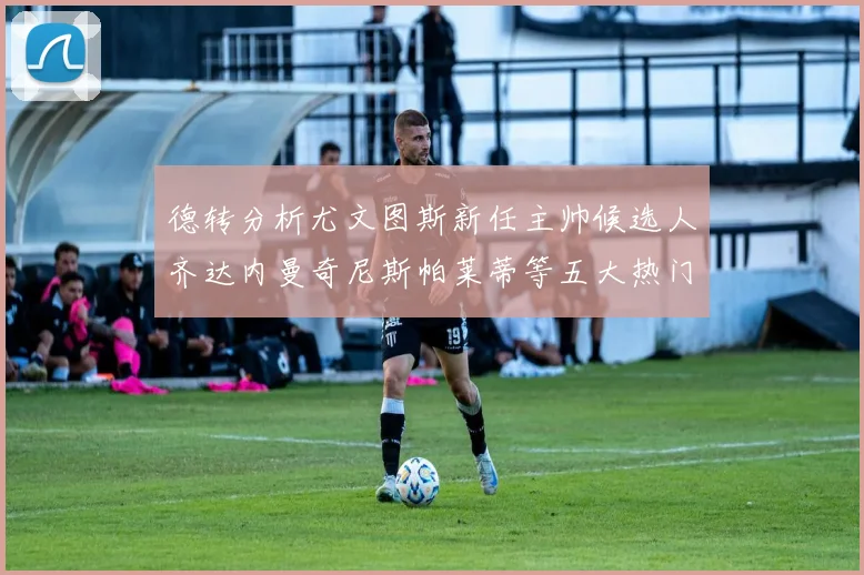 德转分析尤文图斯新任主帅候选人齐达内曼奇尼斯帕莱蒂等五大热门人选