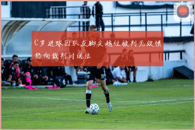 C罗进球因队友脚尖越位被判无效愤怒向裁判讨说法