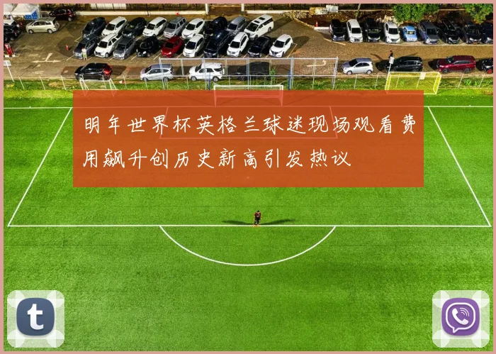 明年世界杯英格兰球迷现场观看费用飙升创历史新高引发热议