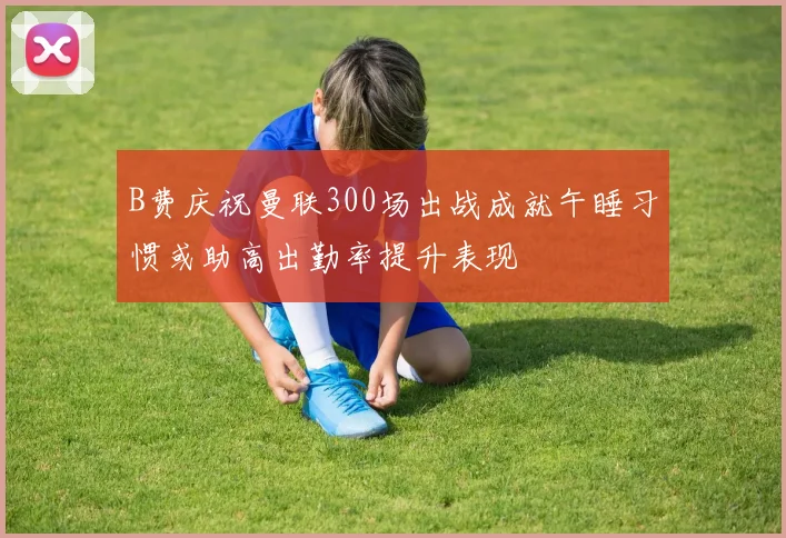 B费庆祝曼联300场出战成就午睡习惯或助高出勤率提升表现