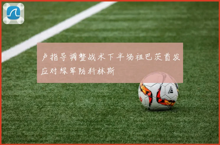 卢指导调整战术下半场祖巴茨首发应对绿军防科林斯