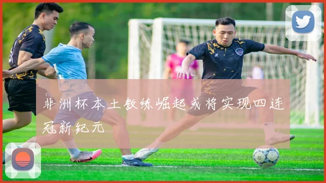 非洲杯本土教练崛起或将实现四连冠新纪元