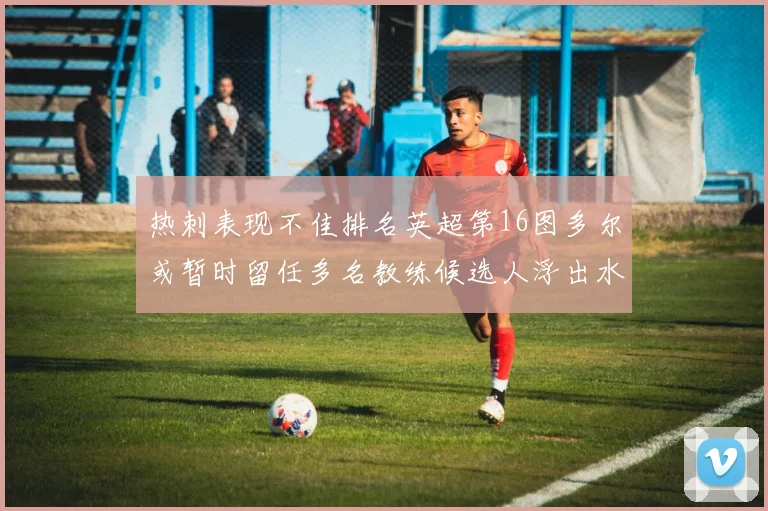 热刺表现不佳排名英超第16图多尔或暂时留任多名教练候选人浮出水面