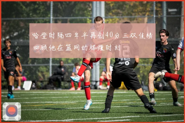 哈登时隔四年半再创40分三双佳绩回顾他在篮网的辉煌时刻