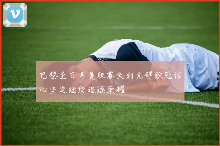 巴黎圣日耳曼联赛失利无碍欧冠信心坚定继续追逐荣耀