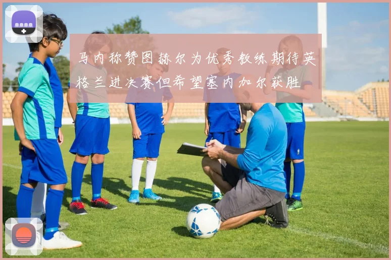 马内称赞图赫尔为优秀教练期待英格兰进决赛但希望塞内加尔获胜