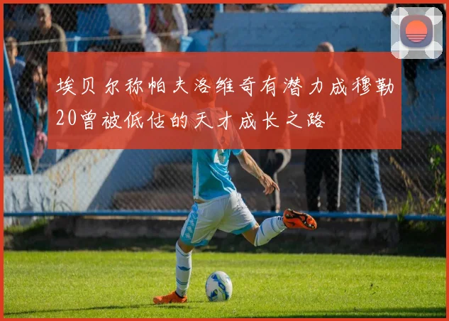 埃贝尔称帕夫洛维奇有潜力成穆勒20曾被低估的天才成长之路
