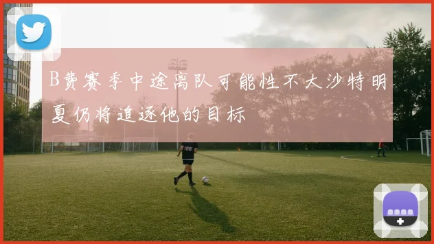 B费赛季中途离队可能性不大沙特明夏仍将追逐他的目标