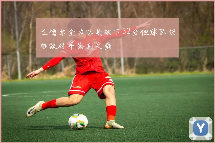 兰德尔全力以赴砍下32分但球队仍难敌对手失利之痛