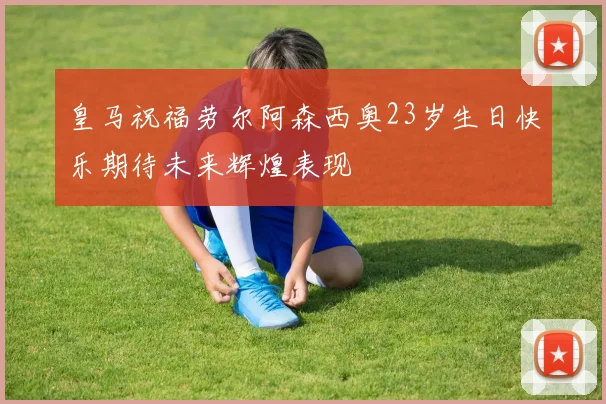 皇马祝福劳尔阿森西奥23岁生日快乐期待未来辉煌表现