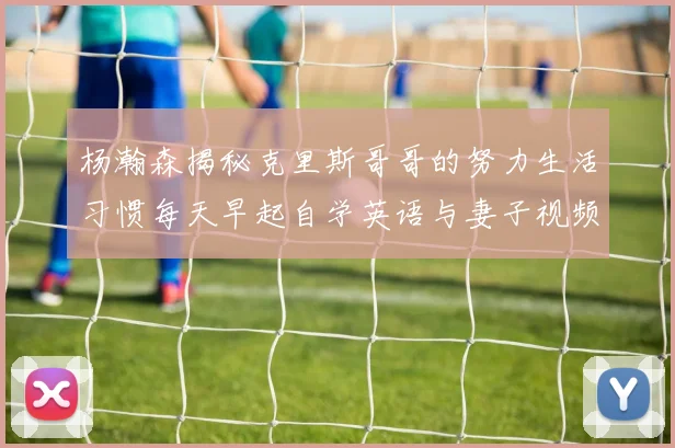 杨瀚森揭秘克里斯哥哥的努力生活习惯每天早起自学英语与妻子视频通话