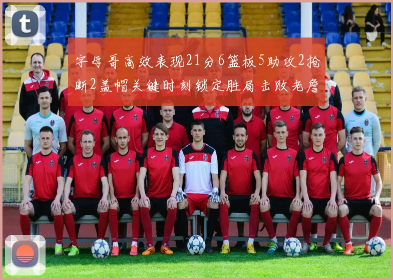 字母哥高效表现21分6篮板5助攻2抢断2盖帽关键时刻锁定胜局击败老詹