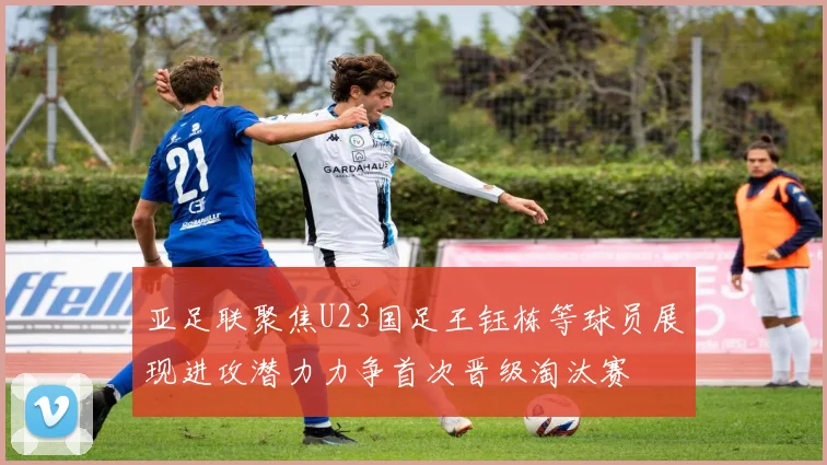 亚足联聚焦U23国足王钰栋等球员展现进攻潜力力争首次晋级淘汰赛