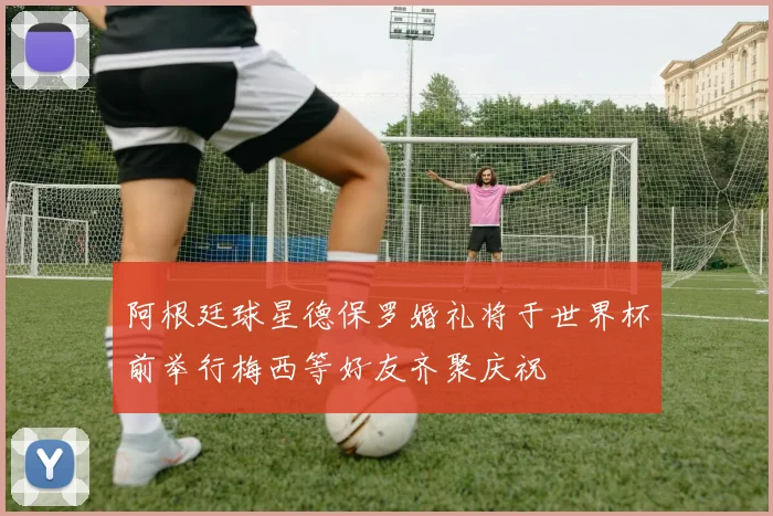 阿根廷球星德保罗婚礼将于世界杯前举行梅西等好友齐聚庆祝
